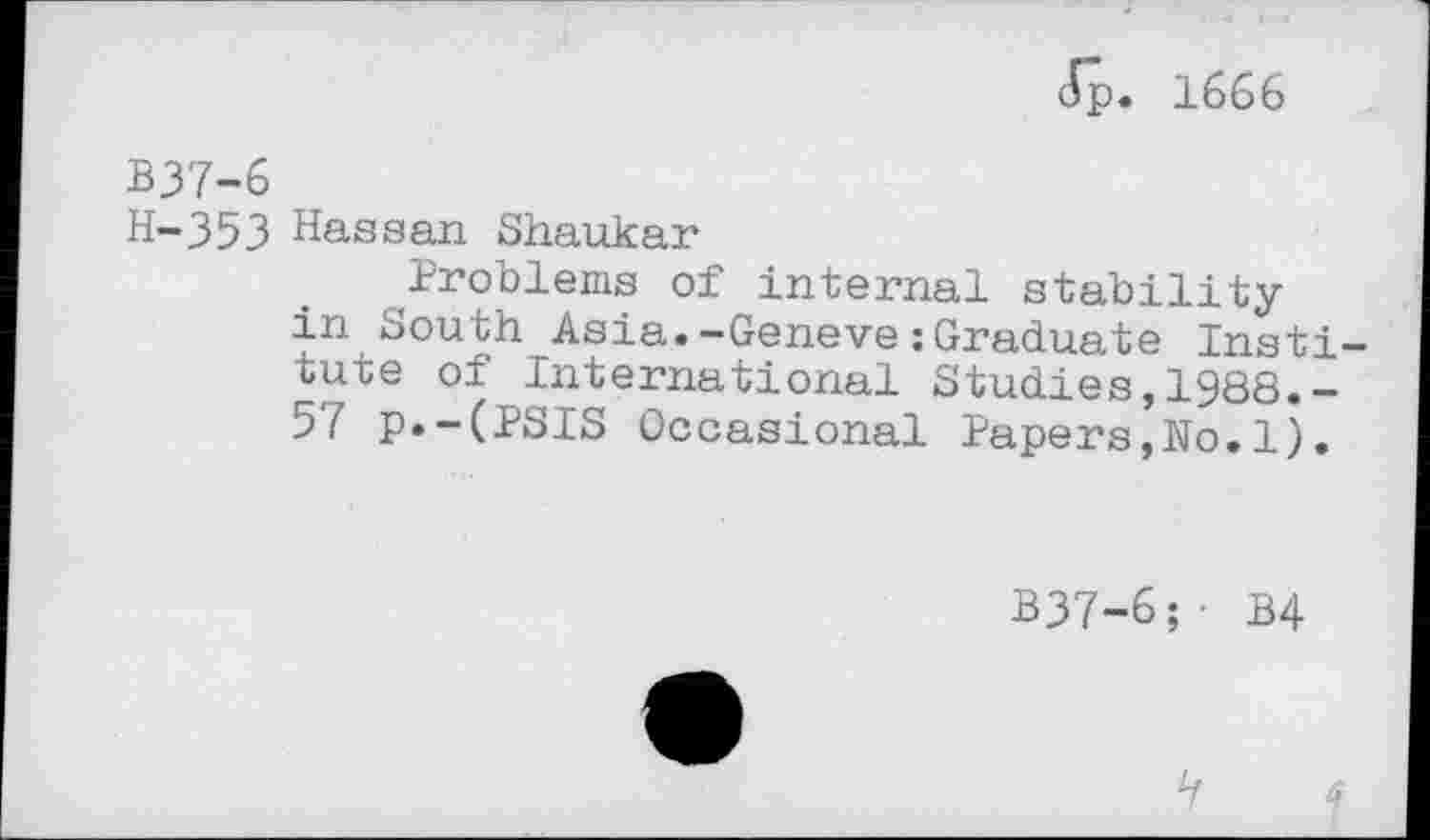 ﻿Jp. 1666
B37-6
H-353 Hassan Shaukar
Problems of internal stabilityin South Asia.-Geneve:Graduate Institute of International Studies,1988.-57 p.-(PSIS Occasional Papers,No.1).
B37-6;- B4